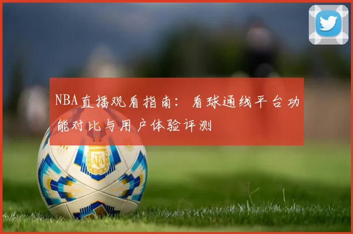 NBA直播观看指南：看球通线平台功能对比与用户体验评测