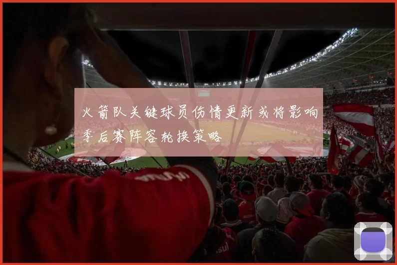 火箭队关键球员伤情更新或将影响季后赛阵容轮换策略