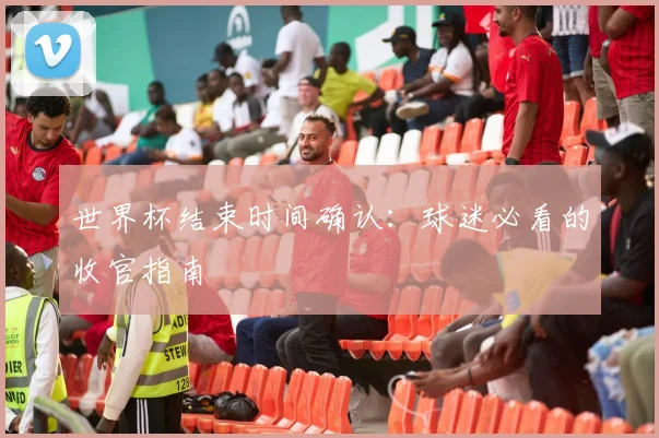 世界杯结束时间确认：球迷必看的收官指南