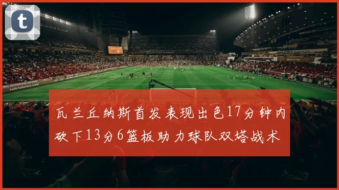 瓦兰丘纳斯首发表现出色17分钟内砍下13分6篮板助力球队双塔战术