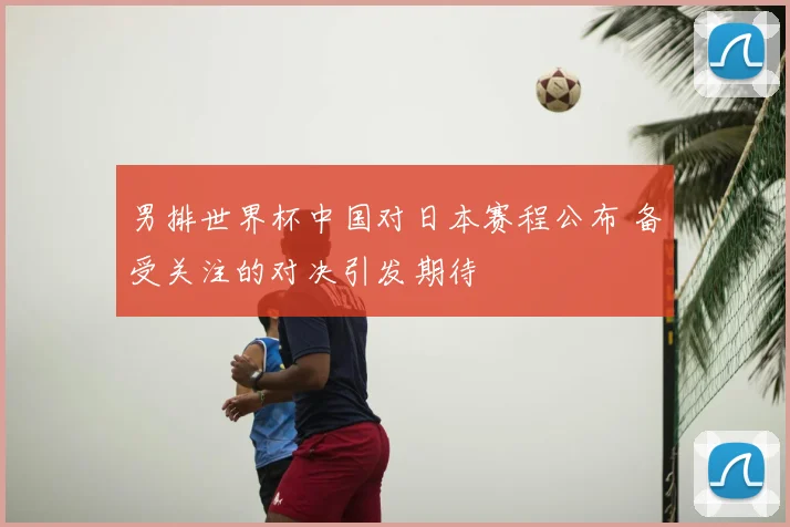 男排世界杯中国对日本赛程公布 备受关注的对决引发期待