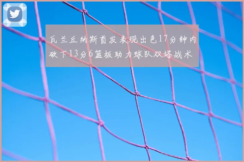 瓦兰丘纳斯首发表现出色17分钟内砍下13分6篮板助力球队双塔战术