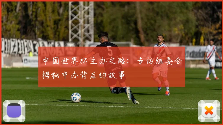中国世界杯主办之路:专访组委会揭秘申办背后的故事