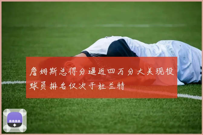 詹姆斯总得分逼近四万分大关现役球员排名仅次于杜兰特