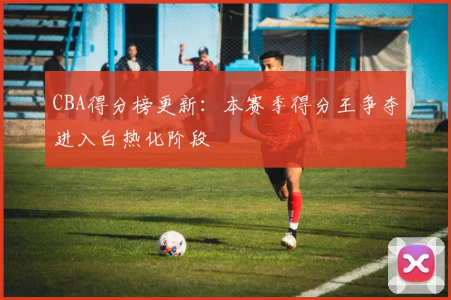 CBA得分榜更新：本赛季得分王争夺进入白热化阶段