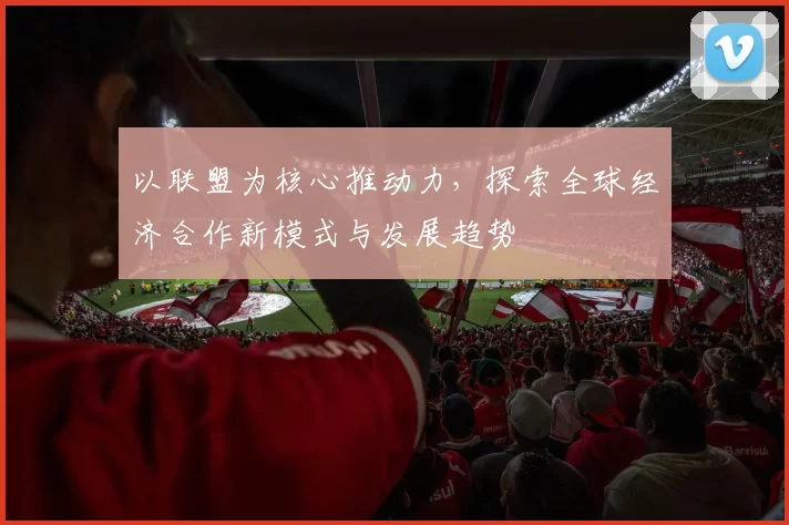 以联盟为核心推动力，探索全球经济合作新模式与发展趋势