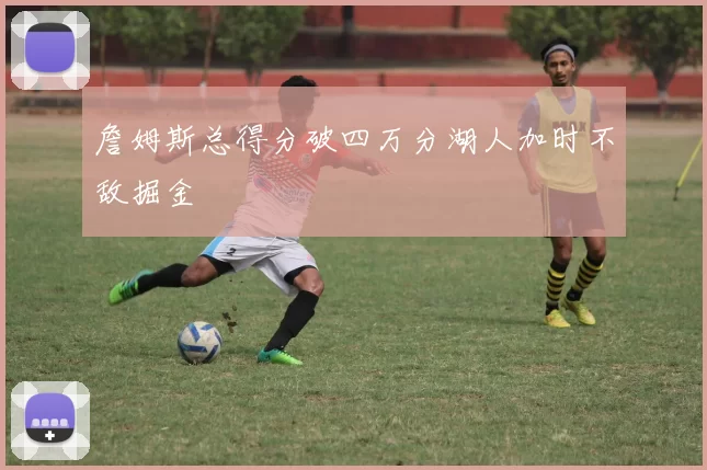 詹姆斯总得分破四万分湖人加时不敌掘金