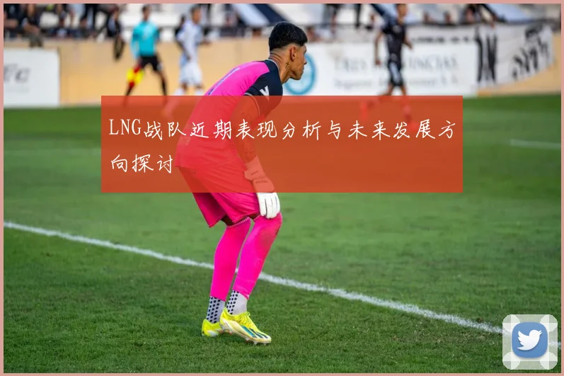 LNG战队近期表现分析与未来发展方向探讨