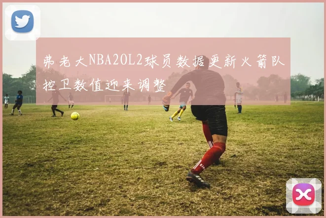 弗老大NBA2OL2球员数据更新火箭队控卫数值迎来调整