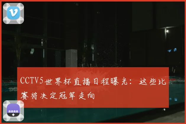 CCTV5世界杯直播日程曝光:这些比赛将决定冠军走向