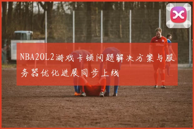 NBA2OL2游戏卡顿问题解决方案与服务器优化进展同步上线