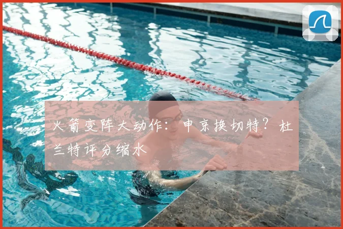 火箭变阵大动作：申京换切特？杜兰特评分缩水