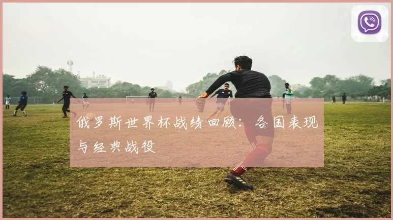 俄罗斯世界杯战绩回顾:各国表现与经典战役