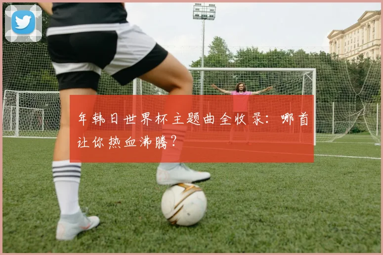 年韩日世界杯主题曲全收录：哪首让你热血沸腾？