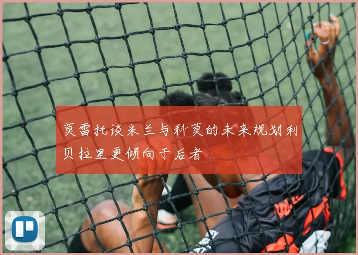 莫雷托谈米兰与科莫的未来规划利贝拉里更倾向于后者