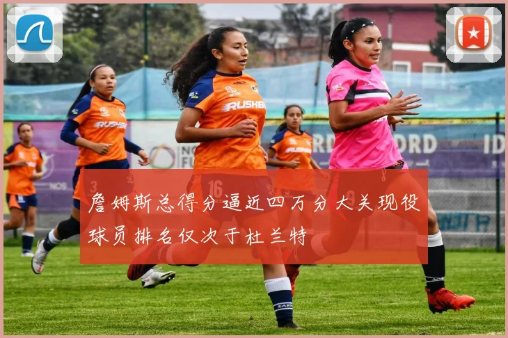 詹姆斯总得分逼近四万分大关现役球员排名仅次于杜兰特