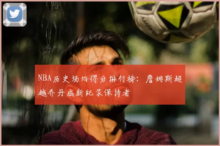 NBA历史场均得分排行榜：詹姆斯超越乔丹成新纪录保持者