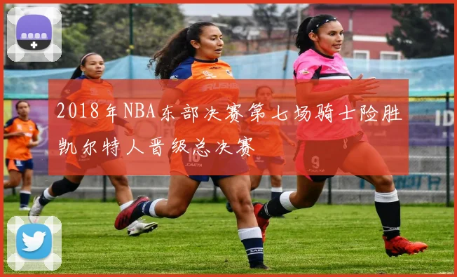 2018年NBA东部决赛第七场骑士险胜凯尔特人晋级总决赛