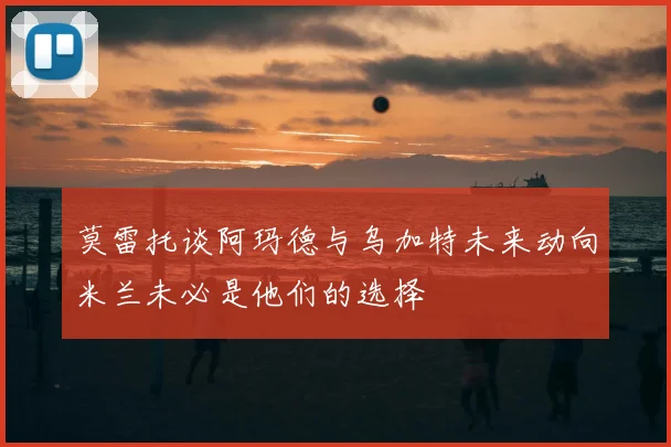 莫雷托谈阿玛德与乌加特未来动向米兰未必是他们的选择