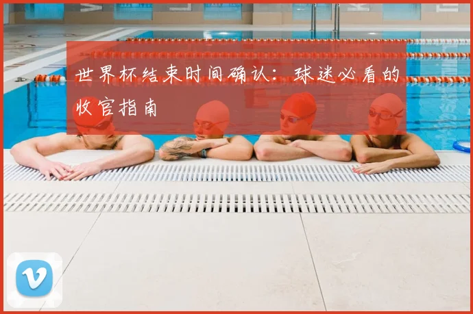 世界杯结束时间确认：球迷必看的收官指南
