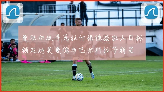 曼联积极寻觅拉什福德接班人目标锁定迪奥曼德与巴尔科拉等新星