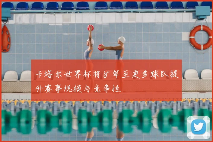 卡塔尔世界杯将扩军至更多球队提升赛事规模与竞争性