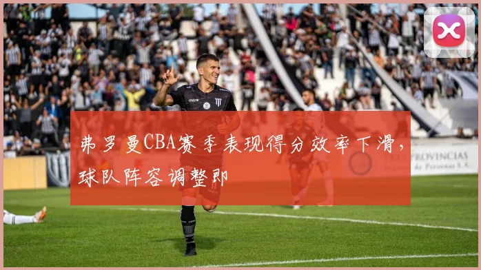 弗罗曼CBA赛季表现得分效率下滑，球队阵容调整即
