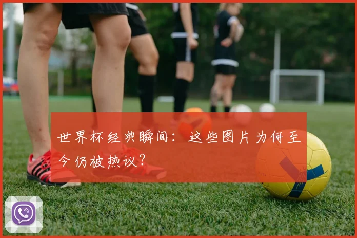 世界杯经典瞬间:这些图片为何至今仍被热议?