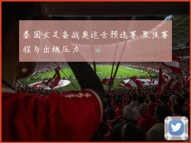 泰国女足备战奥运会预选赛 聚焦赛程与出线压力
