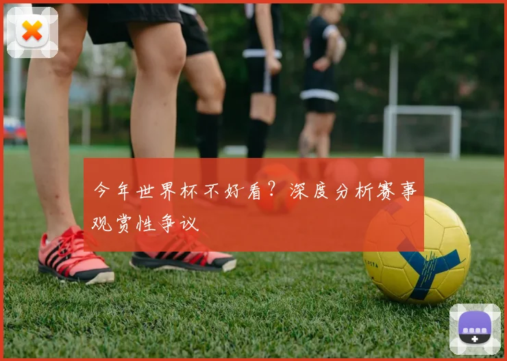 今年世界杯不好看?深度分析赛事观赏性争议