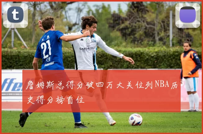 詹姆斯总得分破四万大关位列NBA历史得分榜首位