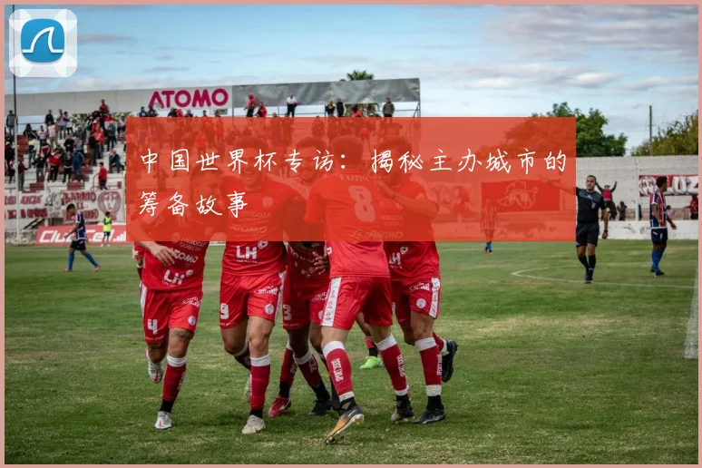 中国世界杯专访:揭秘主办城市的筹备故事