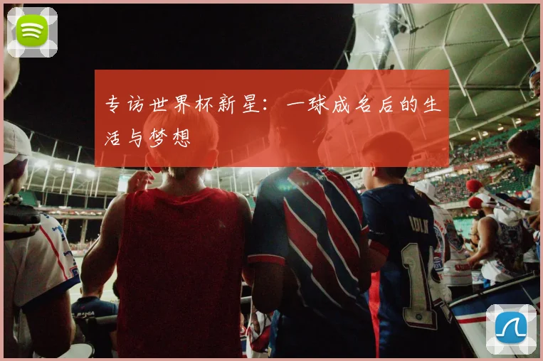 专访世界杯新星:一球成名后的生活与梦想
