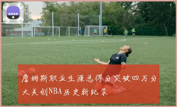 詹姆斯职业生涯总得分突破四万分大关创NBA历史新纪录