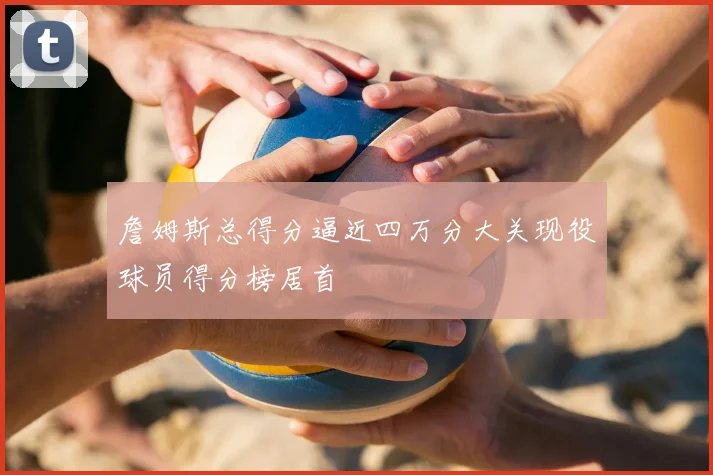 詹姆斯总得分逼近四万分大关现役球员得分榜居首