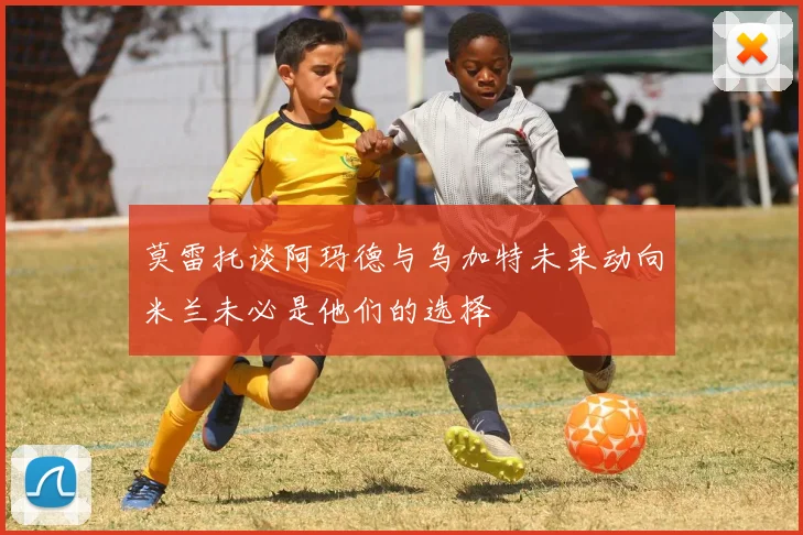 莫雷托谈阿玛德与乌加特未来动向米兰未必是他们的选择