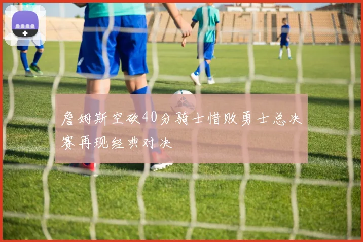 詹姆斯空砍40分骑士惜败勇士总决赛再现经典对决