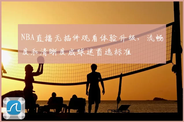 NBA直播无插件观看体验升级，流畅度和清晰度成球迷首选标准