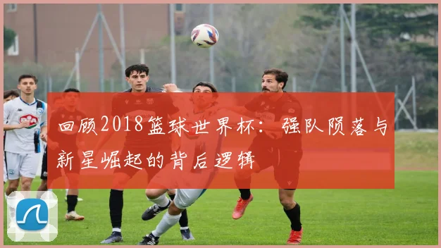 回顾2018篮球世界杯:强队陨落与新星崛起的背后逻辑