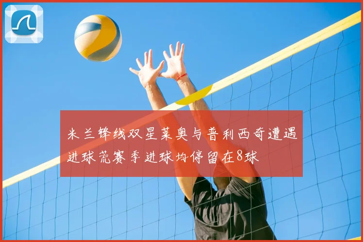 米兰锋线双星莱奥与普利西奇遭遇进球荒赛季进球均停留在8球