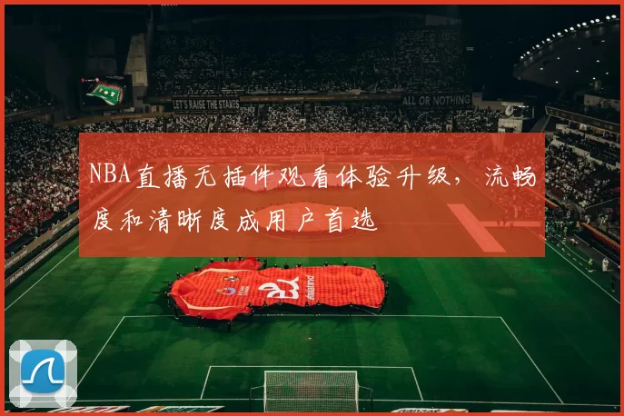 NBA直播无插件观看体验升级，流畅度和清晰度成用户首选