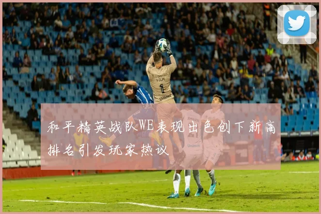 和平精英战队WE表现出色创下新高排名引发玩家热议