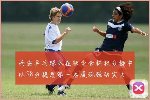 西安乒乓球队在联合会杯积分榜中以58分稳居第一名展现强劲实力