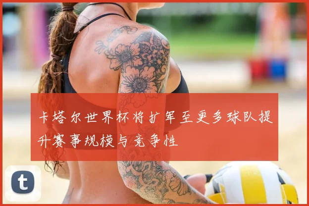 卡塔尔世界杯将扩军至更多球队提升赛事规模与竞争性
