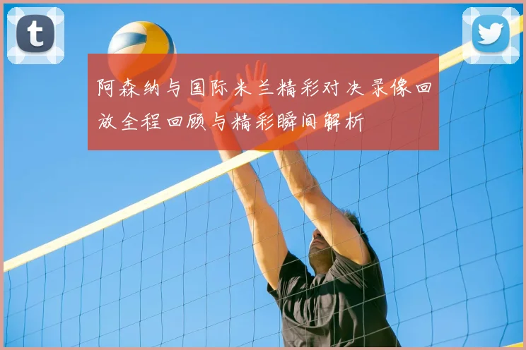 阿森纳与国际米兰精彩对决录像回放全程回顾与精彩瞬间解析