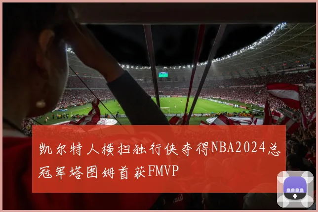 凯尔特人横扫独行侠夺得NBA2024总冠军塔图姆首获FMVP