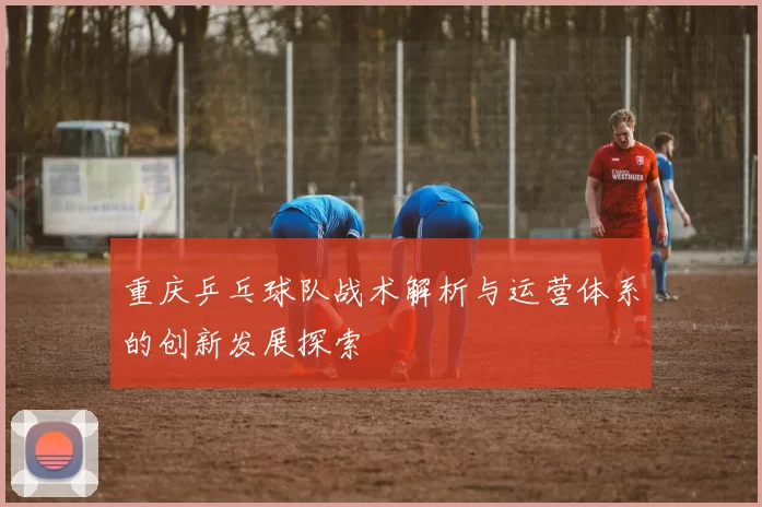 重庆乒乓球队战术解析与运营体系的创新发展探索