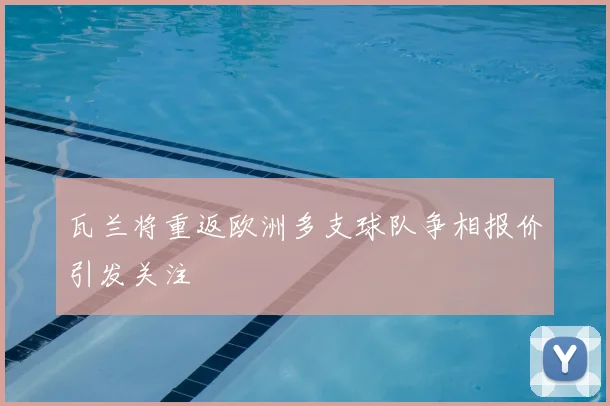 瓦兰将重返欧洲多支球队争相报价引发关注