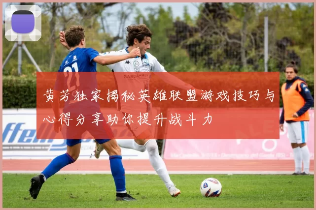 黄芳独家揭秘英雄联盟游戏技巧与心得分享助你提升战斗力