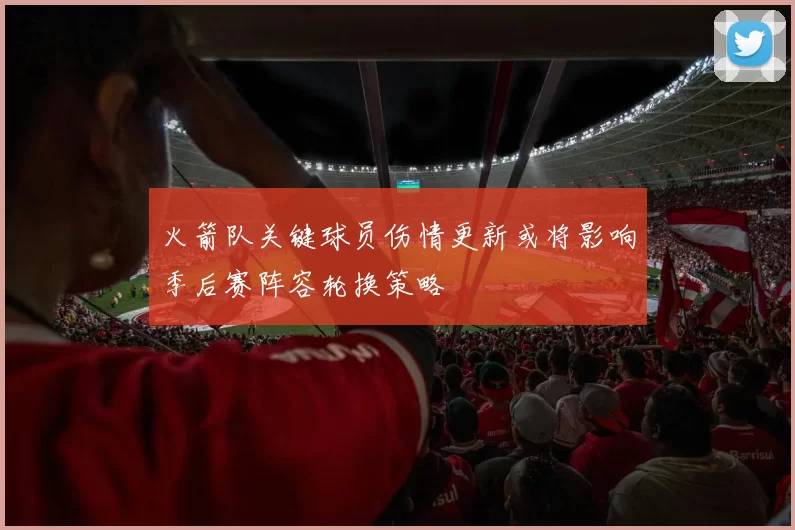 火箭队关键球员伤情更新或将影响季后赛阵容轮换策略